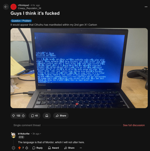 A Reddit post where u/Creepy_Reputation_34's Thinkpad has a black screen and random characters all over the screen (including a fair amount of box-drawing characters); the title of the post is "Guys I think it's fucked" and the post itself says, "It would appear that Cthulhu has manifested within my 2nd gen X1 Carbon." u/b14ckcr0w responds, "The language is that of Mordor, which I will not utter here."