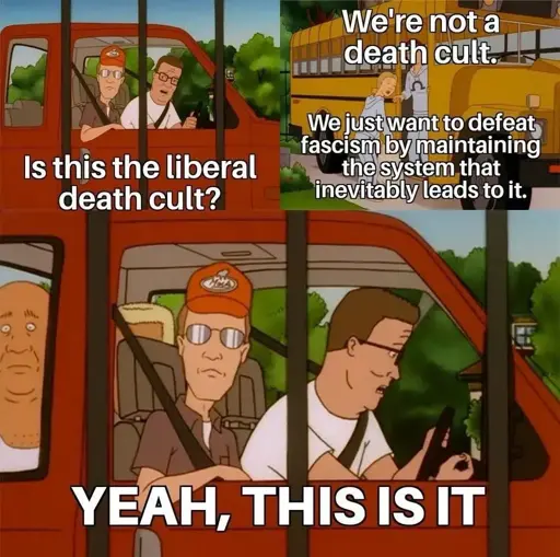 The image is a meme featuring scenes from an animated show. It is divided into three panels:  1. Top Left Panel: Two characters are sitting in a red vehicle. The character in the passenger seat is wearing a red cap and sunglasses. The driver is looking out the window, and a third person is visible in the back seat. Text reads, "Is this the liberal death cult?"  2. Top Right Panel: A school bus is shown with a blonde character standing near it. The text says, "We're not a death cult. We just want to defeat fascism by maintaining the system that inevitably leads to it."  3. Bottom Panel: The same two characters from the first panel are in the vehicle. The character in the passenger seat looks forward, while the driver is looking at him. Text reads, "YEAH, THIS IS IT."